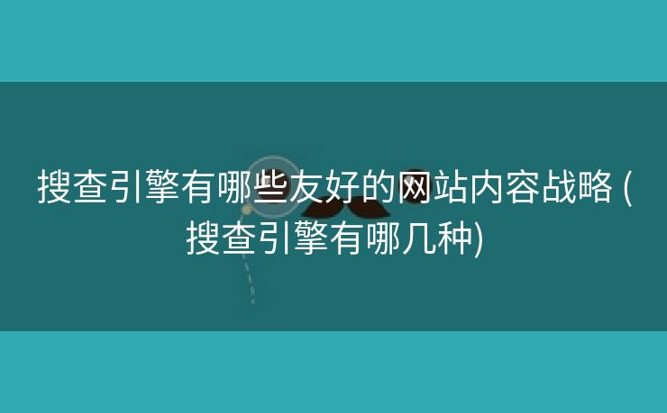 搜查引擎有哪些友好的网站内容战略 (搜查引擎有哪几种)