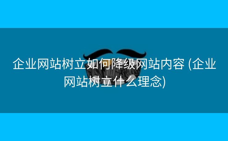 企业网站树立如何降级网站内容 (企业网站树立什么理念)