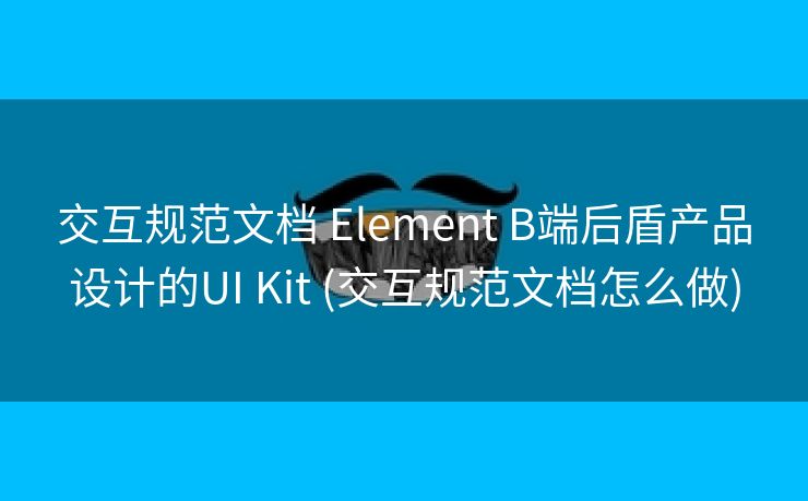 交互规范文档 Element B端后盾产品设计的UI Kit (交互规范文档怎么做)