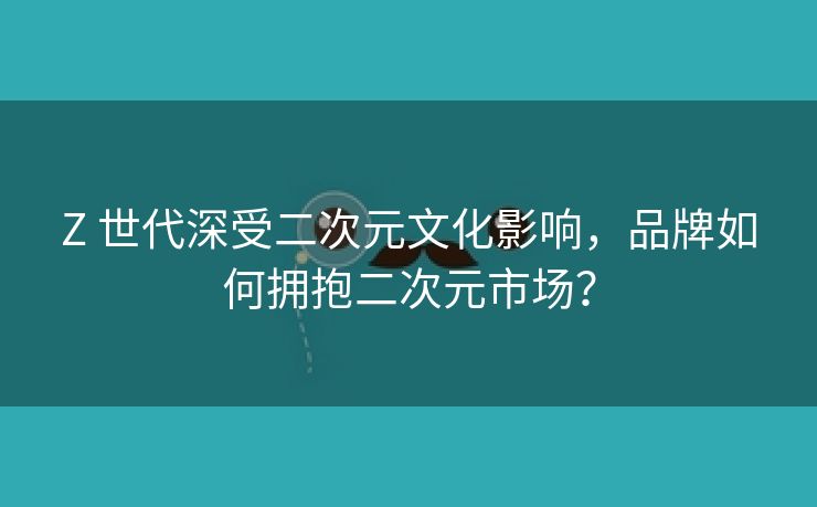 Z 世代深受二次元文化影响，品牌如何拥抱二次元市场？