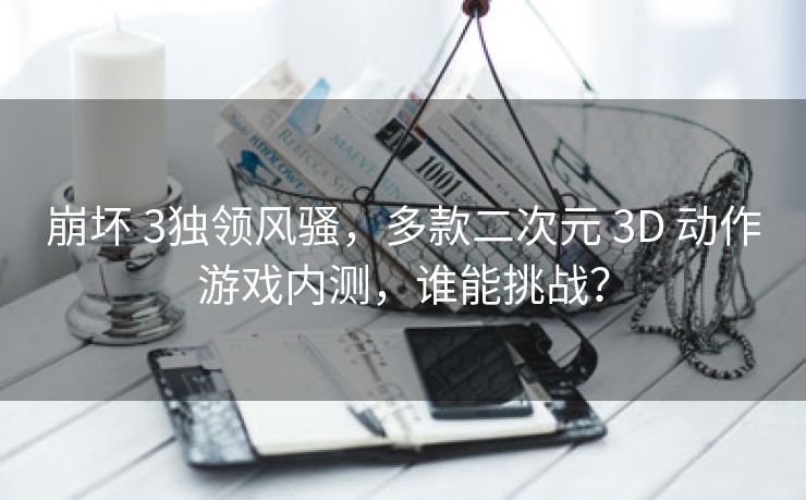崩坏 3独领风骚，多款二次元 3D 动作游戏内测，谁能挑战？