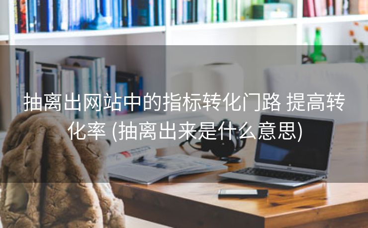 抽离出网站中的指标转化门路 提高转化率 (抽离出来是什么意思)