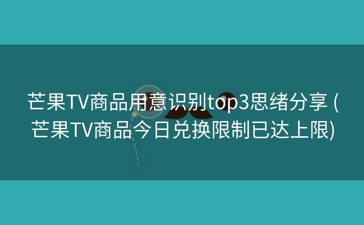 芒果TV商品用意识别top3思绪分享 (芒果TV商品今日兑换限制已达上限)