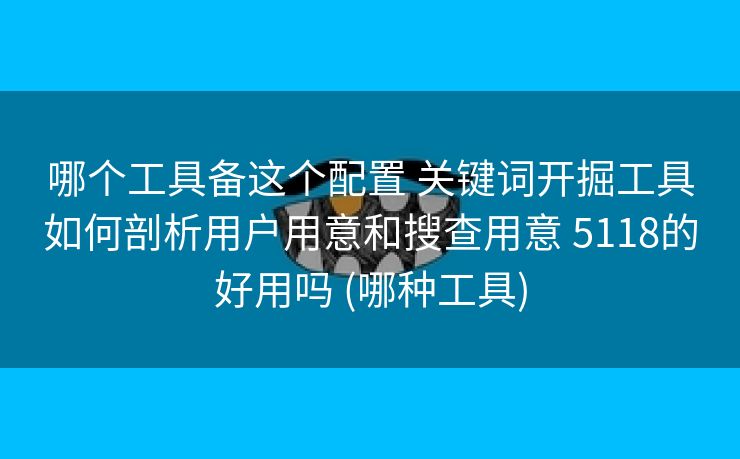 哪个工具备这个配置 关键词开掘工具如何剖析用户用意和搜查用意 5118的好用吗 (哪种工具)