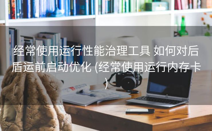 经常使用运行性能治理工具 如何对后盾运前启动优化 (经常使用运行内存卡)