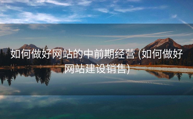 如何做好网站的中前期经营 (如何做好网站建设销售)