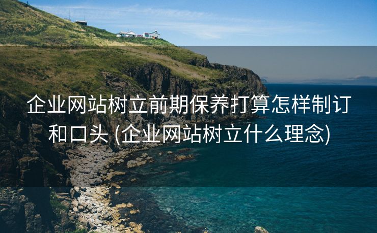 企业网站树立前期保养打算怎样制订和口头 (企业网站树立什么理念)