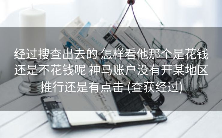 经过搜查出去的 怎样看他那个是花钱还是不花钱呢 神马账户没有开某地区推行还是有点击 (查获经过)