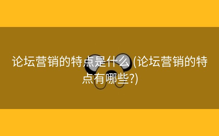 论坛营销的特点是什么 (论坛营销的特点有哪些?)