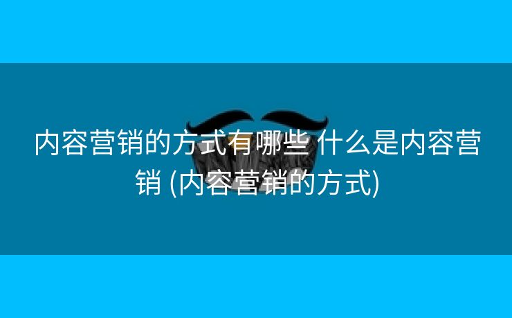 内容营销的方式有哪些 什么是内容营销 (内容营销的方式)