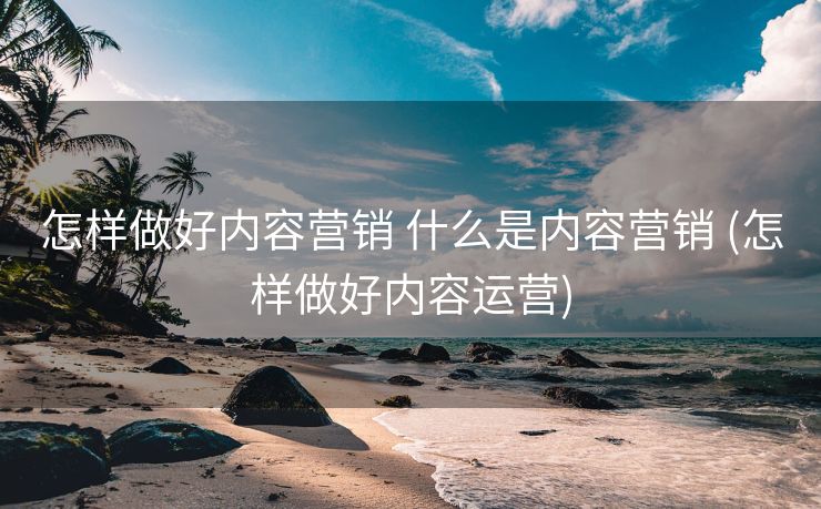 怎样做好内容营销 什么是内容营销 (怎样做好内容运营)