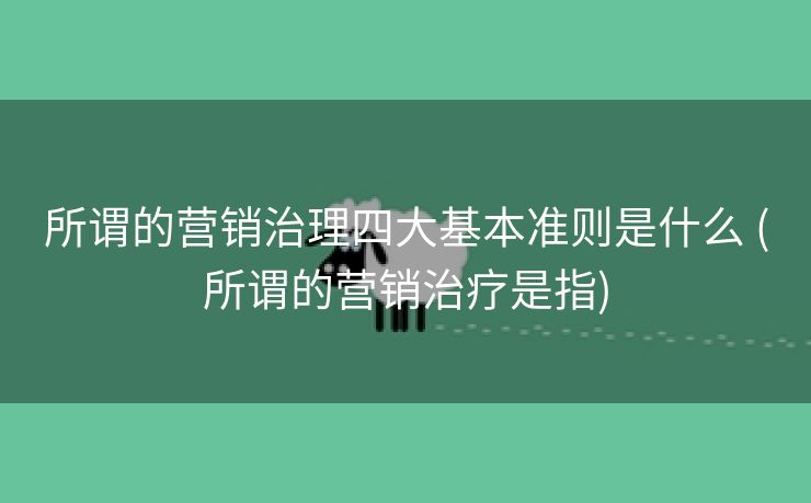 所谓的营销治理四大基本准则是什么 (所谓的营销治疗是指)