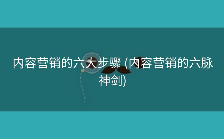 内容营销的六大步骤 (内容营销的六脉神剑)