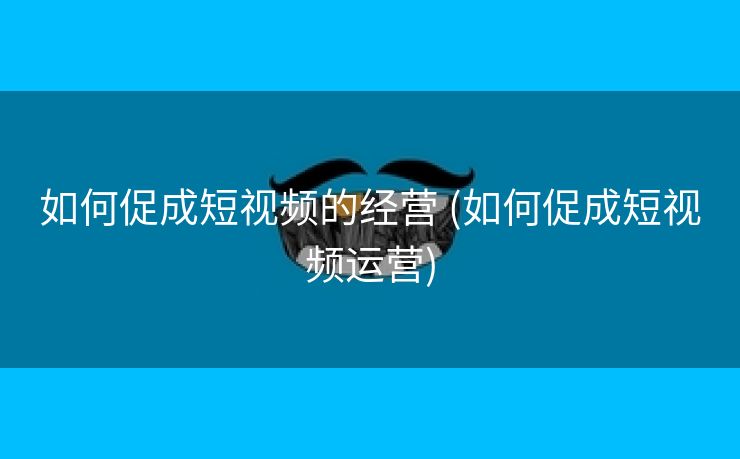 如何促成短视频的经营 (如何促成短视频运营)