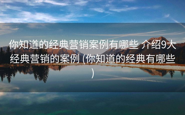 你知道的经典营销案例有哪些 介绍9大经典营销的案例 (你知道的经典有哪些)