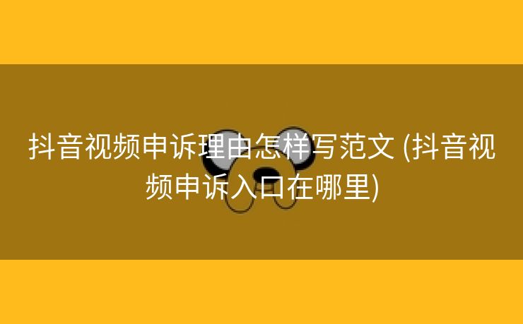 抖音视频申诉理由怎样写范文 (抖音视频申诉入口在哪里)