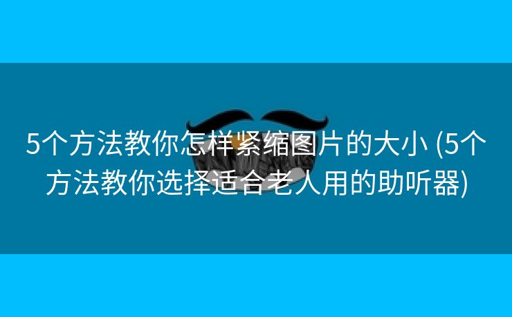 5个方法教你怎样紧缩图片的大小 (5个方法教你选择适合老人用的助听器)