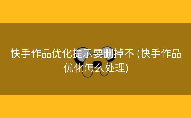 快手作品优化提示要删掉不 (快手作品优化怎么处理)