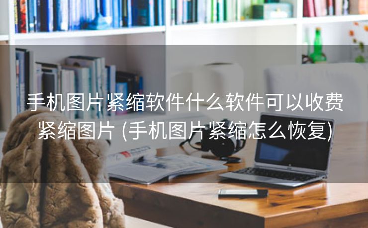手机图片紧缩软件什么软件可以收费紧缩图片 (手机图片紧缩怎么恢复)