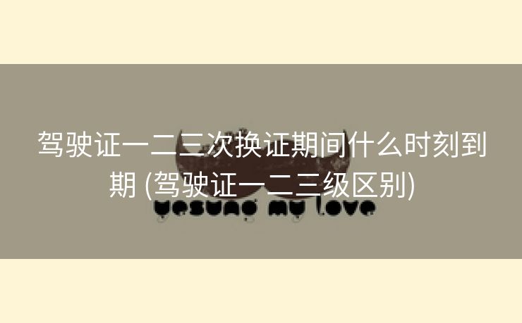 驾驶证一二三次换证期间什么时刻到期 (驾驶证一二三级区别)