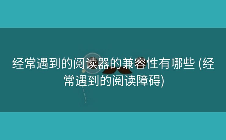 经常遇到的阅读器的兼容性有哪些 (经常遇到的阅读障碍)