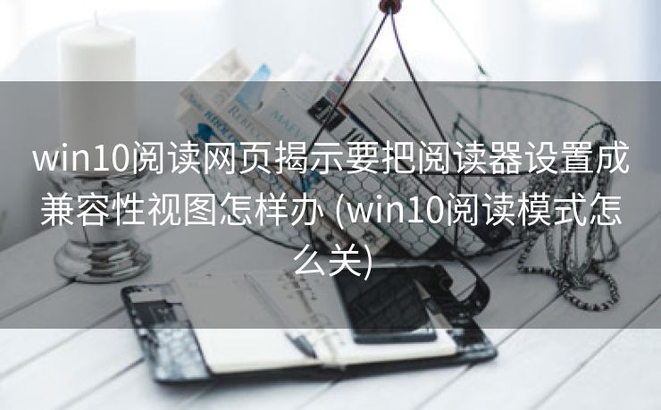win10阅读网页揭示要把阅读器设置成兼容性视图怎样办 (win10阅读模式怎么关)