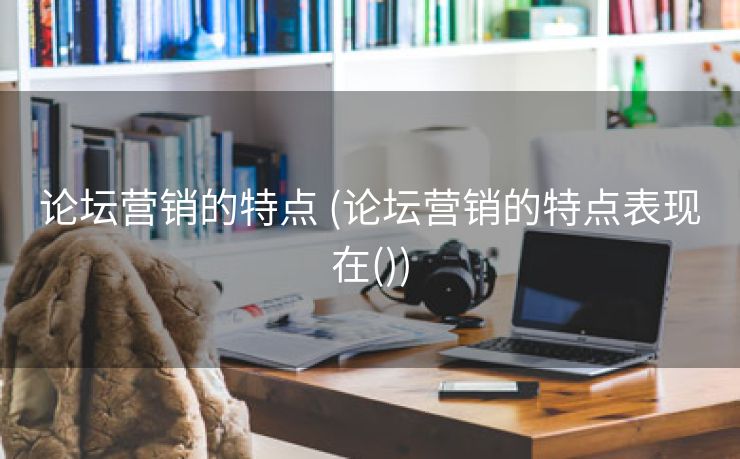 论坛营销的特点 (论坛营销的特点表现在())