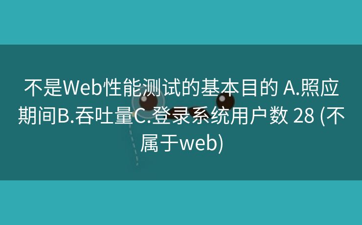 不是Web性能测试的基本目的 A.照应期间B.吞吐量C.登录系统用户数 28 (不属于web)