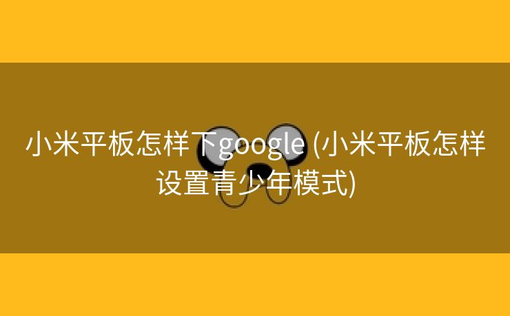 小米平板怎样下google (小米平板怎样设置青少年模式)