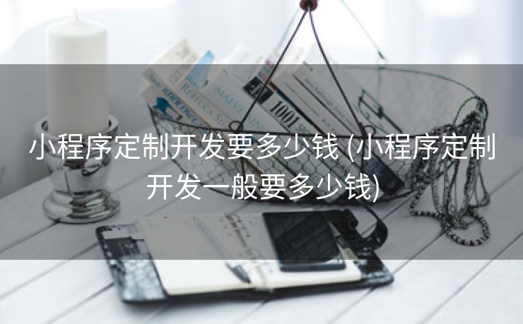 小程序定制开发要多少钱 (小程序定制开发一般要多少钱)