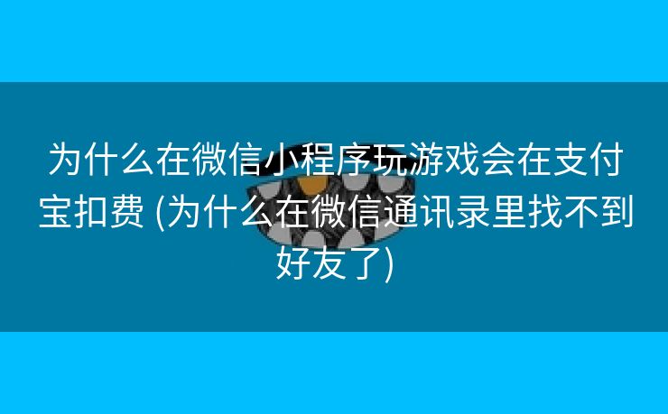 为什么在微信小程序玩游戏会在支付宝扣费 (为什么在微信通讯录里找不到好友了)