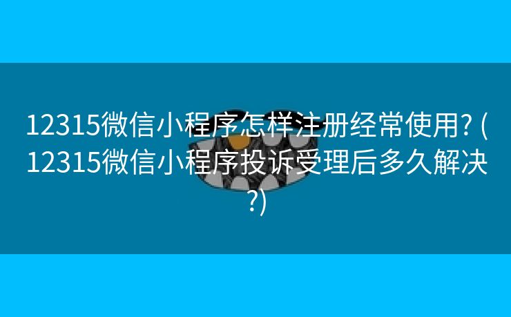 12315微信小程序怎样注册经常使用? (12315微信小程序投诉受理后多久解决?)