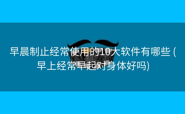早晨制止经常使用的10大软件有哪些 (早上经常早起对身体好吗)