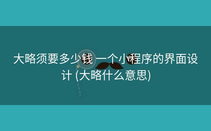 大略须要多少钱 一个小程序的界面设计 (大略什么意思)