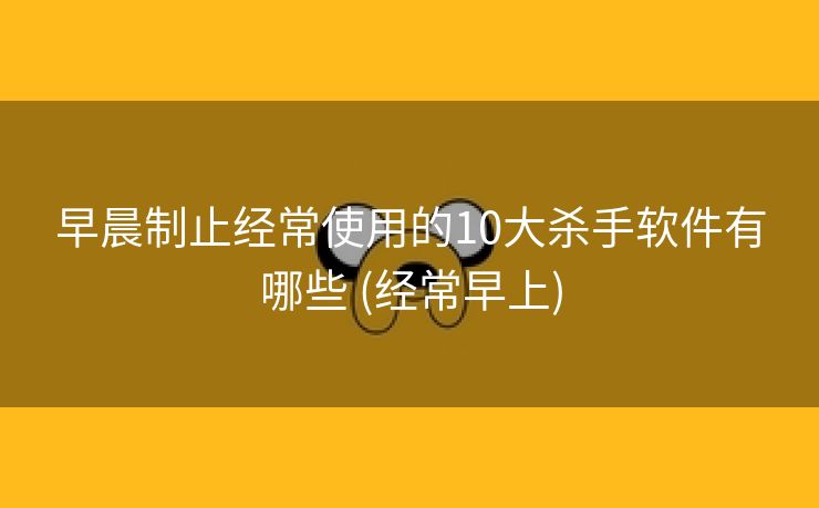 早晨制止经常使用的10大杀手软件有哪些 (经常早上)
