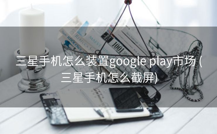 三星手机怎么装置google play市场 (三星手机怎么截屏)