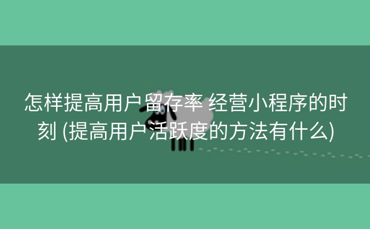 怎样提高用户留存率 经营小程序的时刻 (提高用户活跃度的方法有什么)