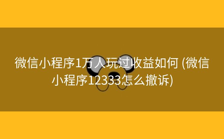 微信小程序1万人玩过收益如何 (微信小程序12333怎么撤诉)