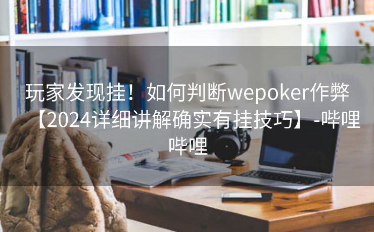 玩家发现挂！如何判断wepoker作弊【2024详细讲解确实有挂技巧】-哔哩哔哩