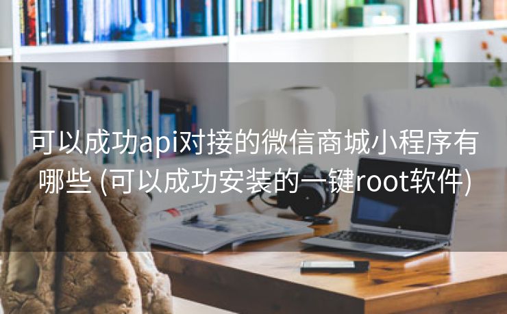 可以成功api对接的微信商城小程序有哪些 (可以成功安装的一键root软件)