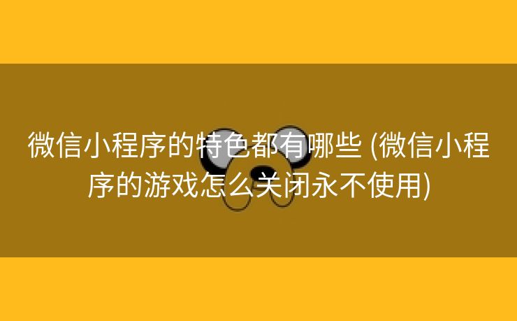 微信小程序的特色都有哪些 (微信小程序的游戏怎么关闭永不使用)