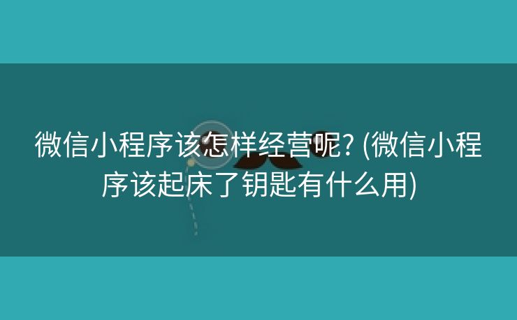 微信小程序该怎样经营呢? (微信小程序该起床了钥匙有什么用)