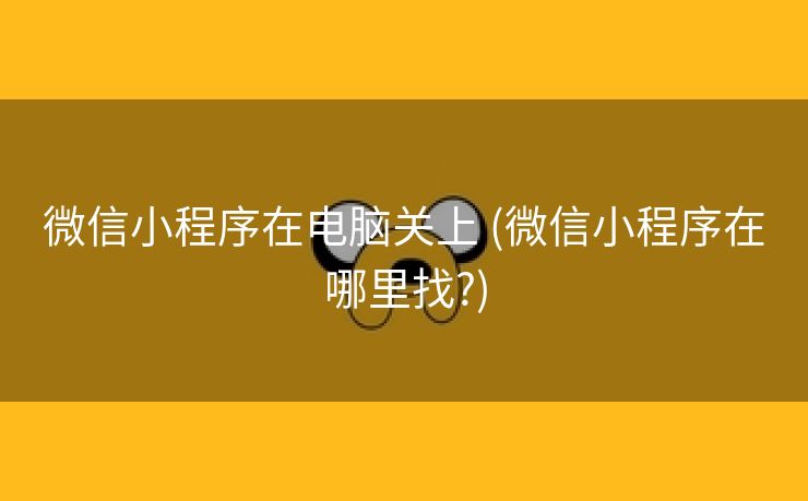 微信小程序在电脑关上 (微信小程序在哪里找?)