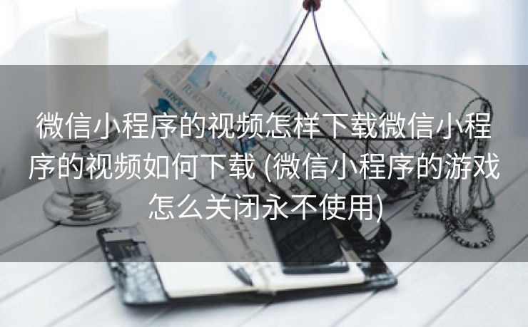 微信小程序的视频怎样下载微信小程序的视频如何下载 (微信小程序的游戏怎么关闭永不使用)