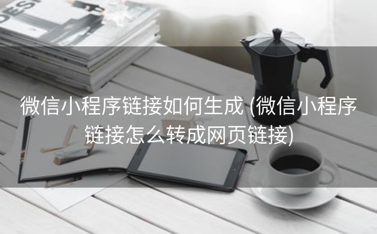 微信小程序链接如何生成 (微信小程序链接怎么转成网页链接)