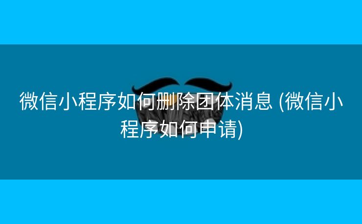 微信小程序如何删除团体消息 (微信小程序如何申请)