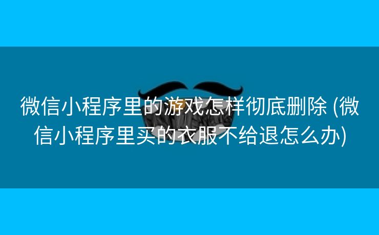 微信小程序里的游戏怎样彻底删除 (微信小程序里买的衣服不给退怎么办)
