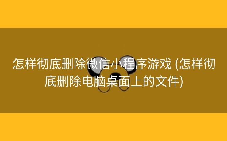 怎样彻底删除微信小程序游戏 (怎样彻底删除电脑桌面上的文件)