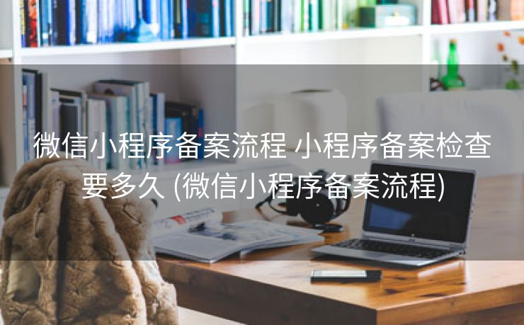 微信小程序备案流程 小程序备案检查要多久 (微信小程序备案流程)