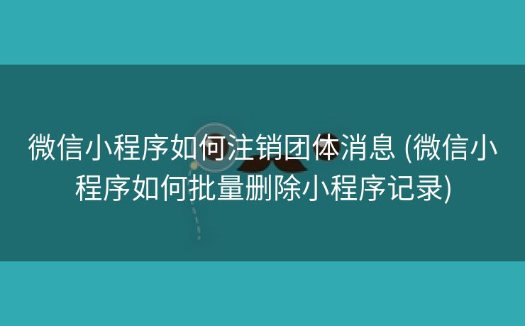 微信小程序如何注销团体消息 (微信小程序如何批量删除小程序记录)